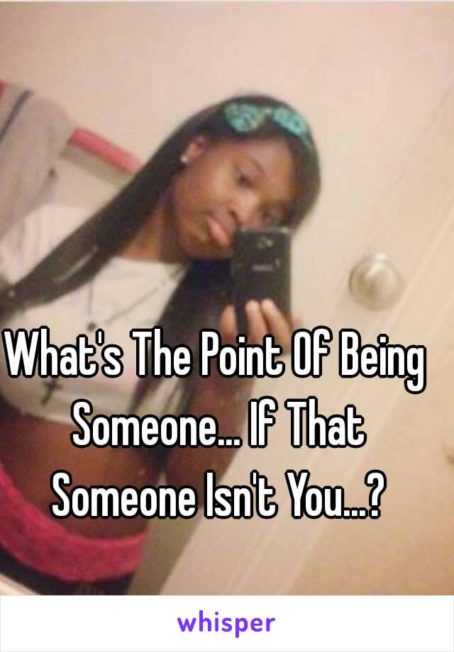 What's The Point Of Being Someone... If That Someone Isn't You...?