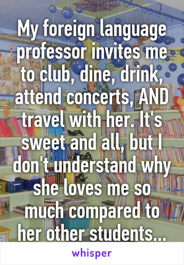 My foreign language professor invites me to club, dine, drink, attend concerts, AND travel with her. It's sweet and all, but I don't understand why she loves me so much compared to her other students...