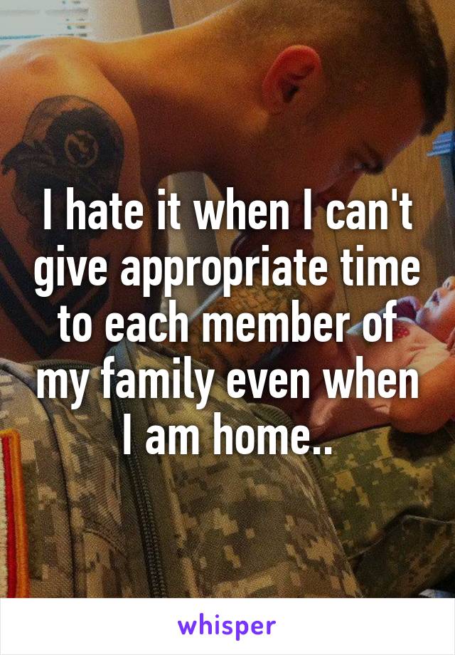 I hate it when I can't give appropriate time to each member of my family even when I am home..