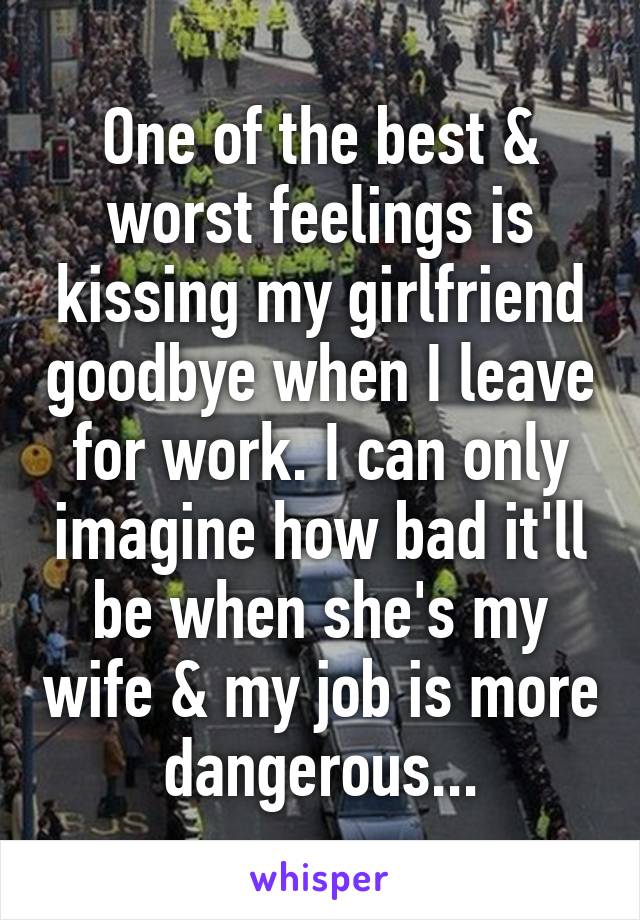 One of the best & worst feelings is kissing my girlfriend goodbye when I leave for work. I can only imagine how bad it'll be when she's my wife & my job is more dangerous...