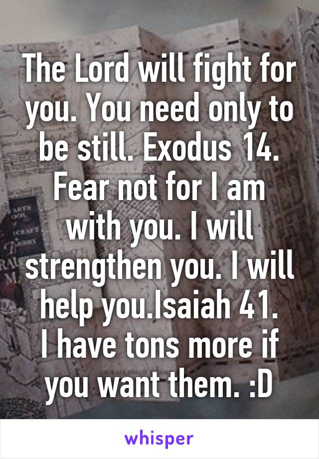 The Lord will fight for you. You need only to be still. Exodus 14.
Fear not for I am with you. I will strengthen you. I will help you.Isaiah 41.
I have tons more if you want them. :D