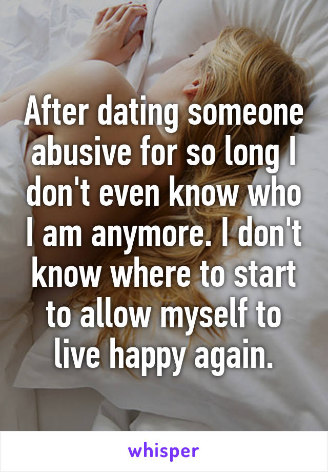 After dating someone abusive for so long I don't even know who I am anymore. I don't know where to start to allow myself to live happy again.