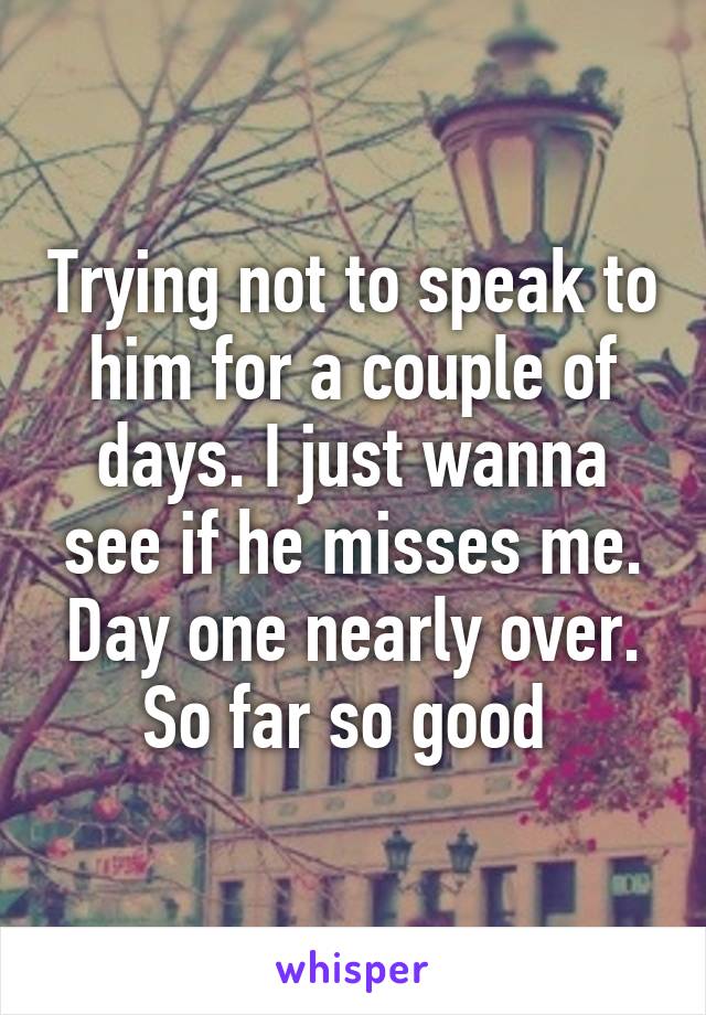 Trying not to speak to him for a couple of days. I just wanna see if he misses me. Day one nearly over. So far so good 