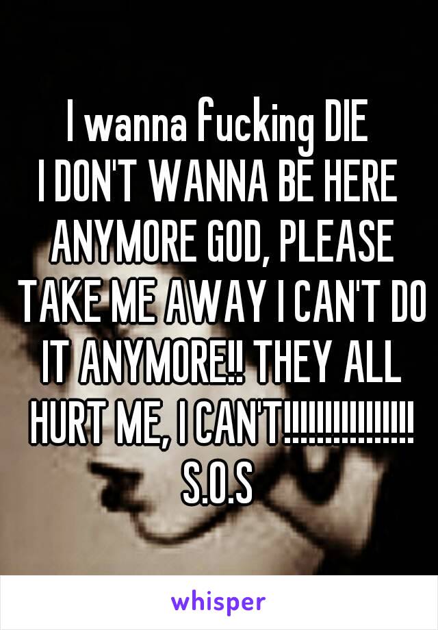 I wanna fucking DIE
I DON'T WANNA BE HERE ANYMORE GOD, PLEASE TAKE ME AWAY I CAN'T DO IT ANYMORE!! THEY ALL HURT ME, I CAN'T!!!!!!!!!!!!!!!!
S.O.S