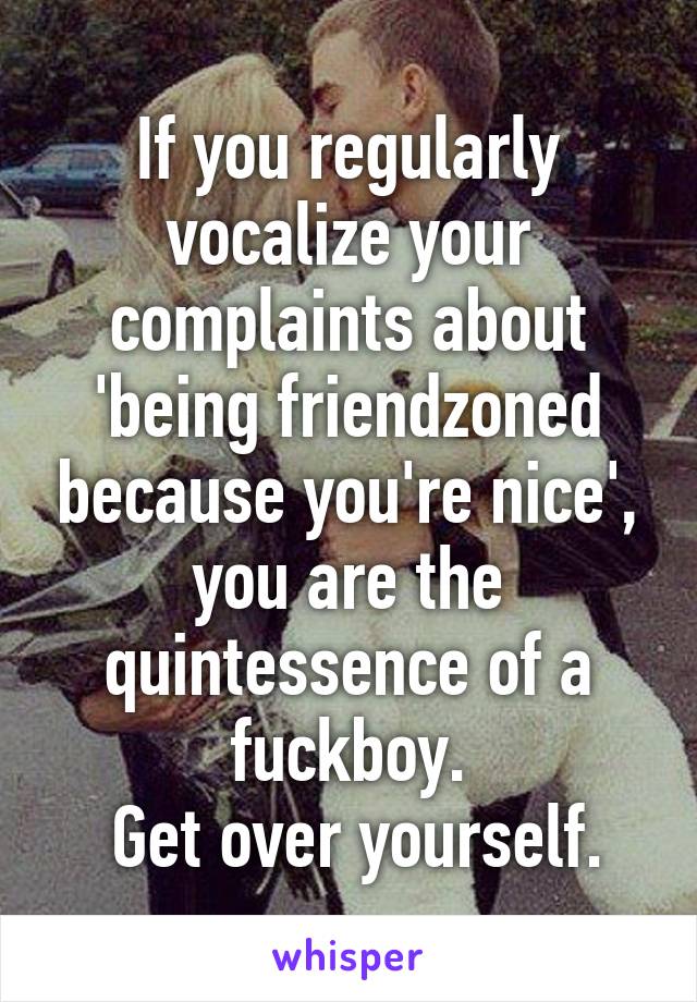 If you regularly vocalize your complaints about 'being friendzoned because you're nice', you are the quintessence of a fuckboy.
 Get over yourself.