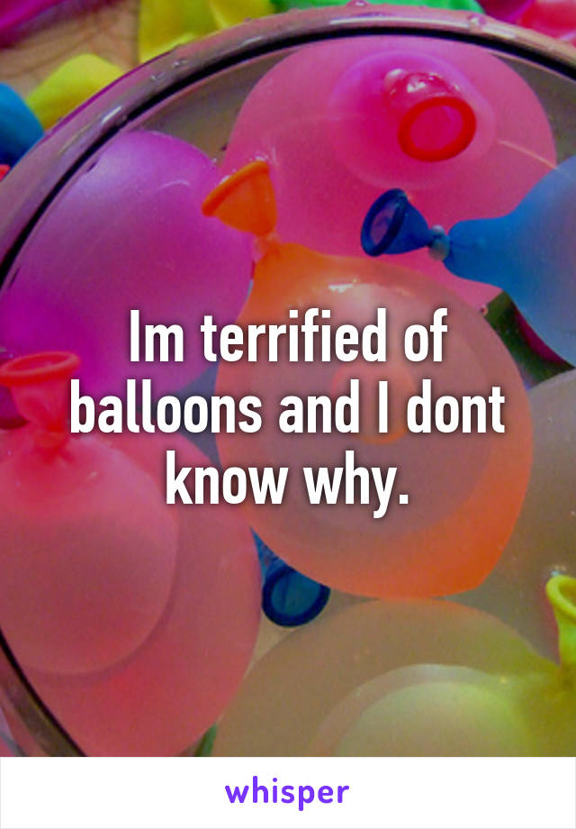 Im terrified of balloons and I dont know why.