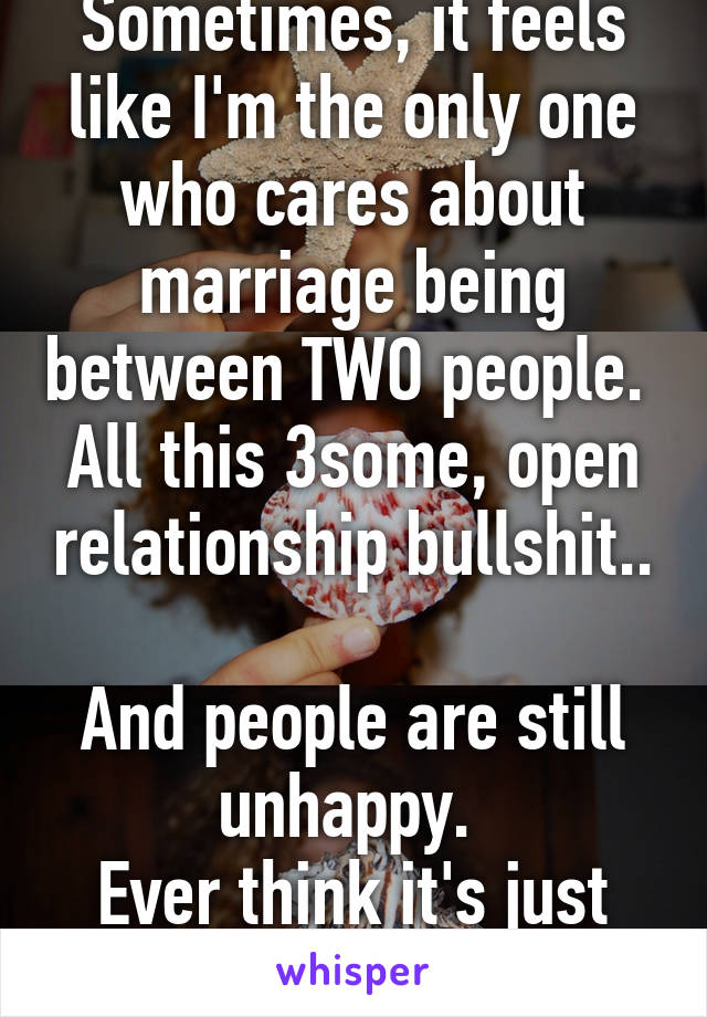 Sometimes, it feels like I'm the only one who cares about marriage being between TWO people. 
All this 3some, open relationship bullshit.. 
And people are still unhappy. 
Ever think it's just you? 