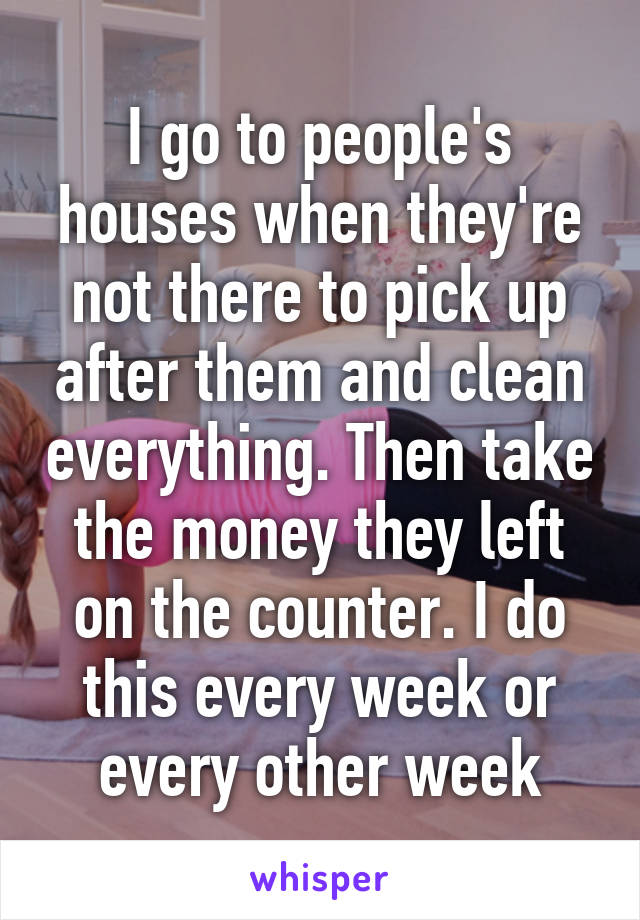 I go to people's houses when they're not there to pick up after them and clean everything. Then take the money they left on the counter. I do this every week or every other week