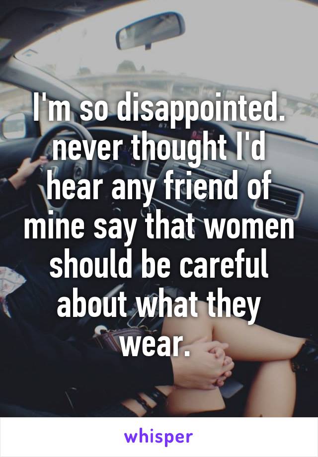 I'm so disappointed. never thought I'd hear any friend of mine say that women should be careful about what they wear. 