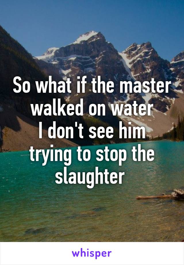 So what if the master walked on water
I don't see him trying to stop the slaughter 