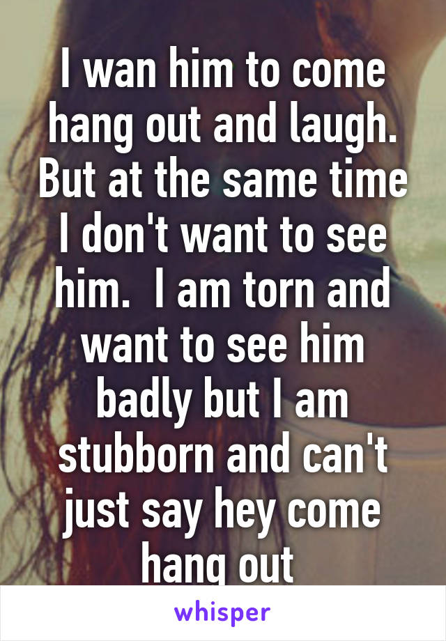 I wan him to come hang out and laugh. But at the same time I don't want to see him.  I am torn and want to see him badly but I am stubborn and can't just say hey come hang out 