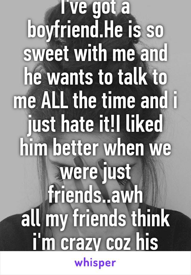 I've got a boyfriend.He is so sweet with me and he wants to talk to me ALL the time and i just hate it!I liked him better when we were just friends..awh
all my friends think i'm crazy coz his perfect