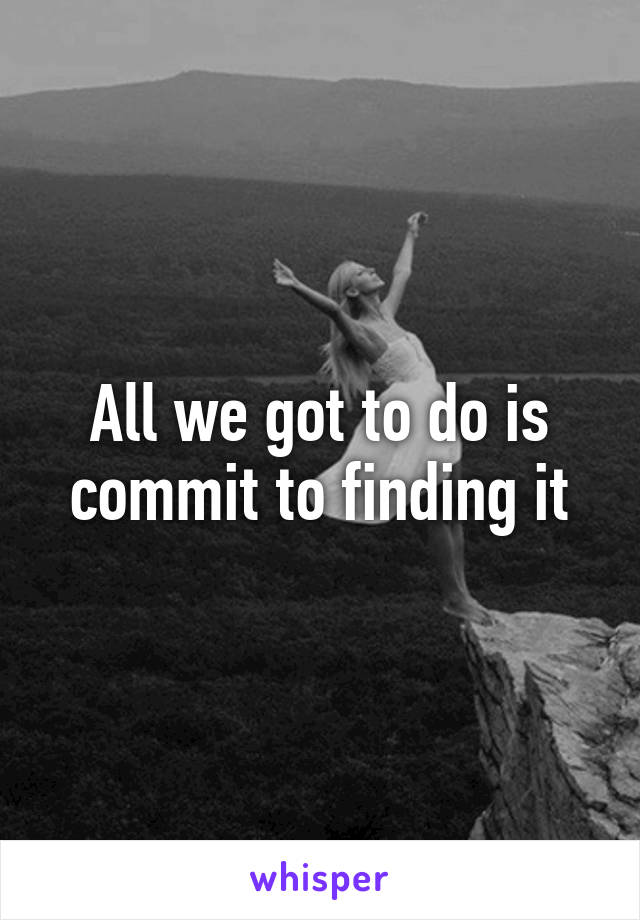 All we got to do is commit to finding it