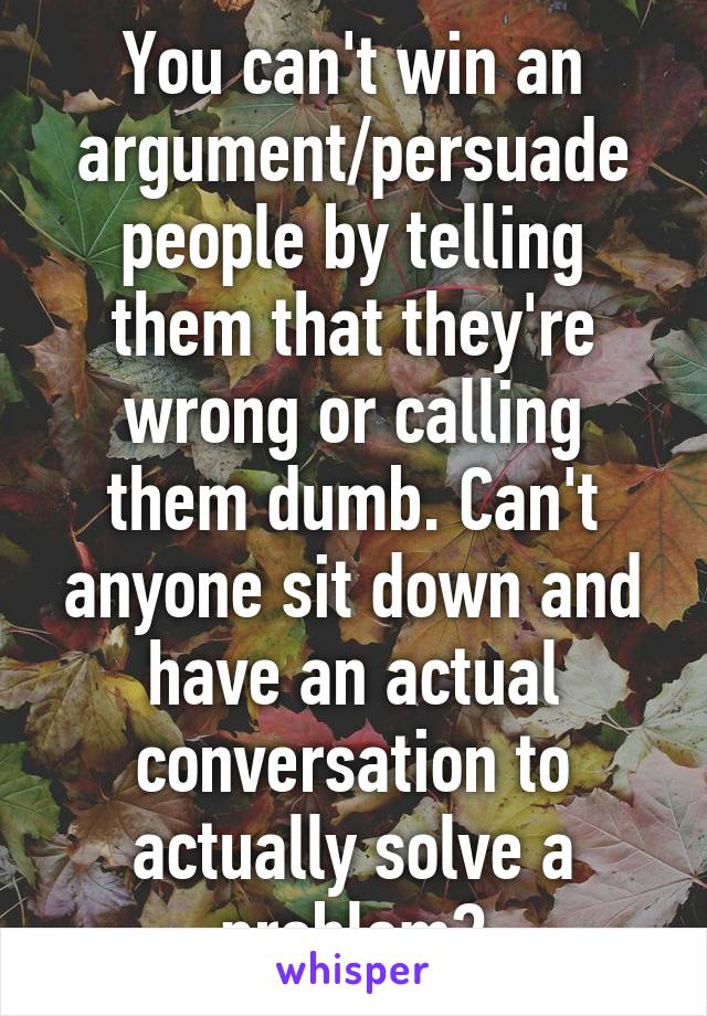 You can't win an argument/persuade people by telling them that they're wrong or calling them dumb. Can't anyone sit down and have an actual conversation to actually solve a problem?