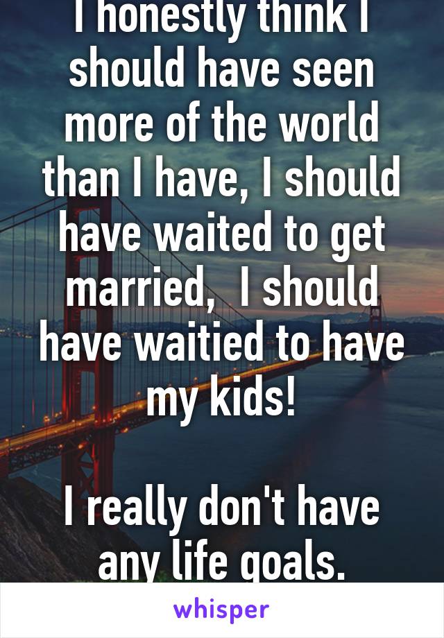 I honestly think I should have seen more of the world than I have, I should have waited to get married,  I should have waitied to have my kids!

I really don't have any life goals.
No interest in owt