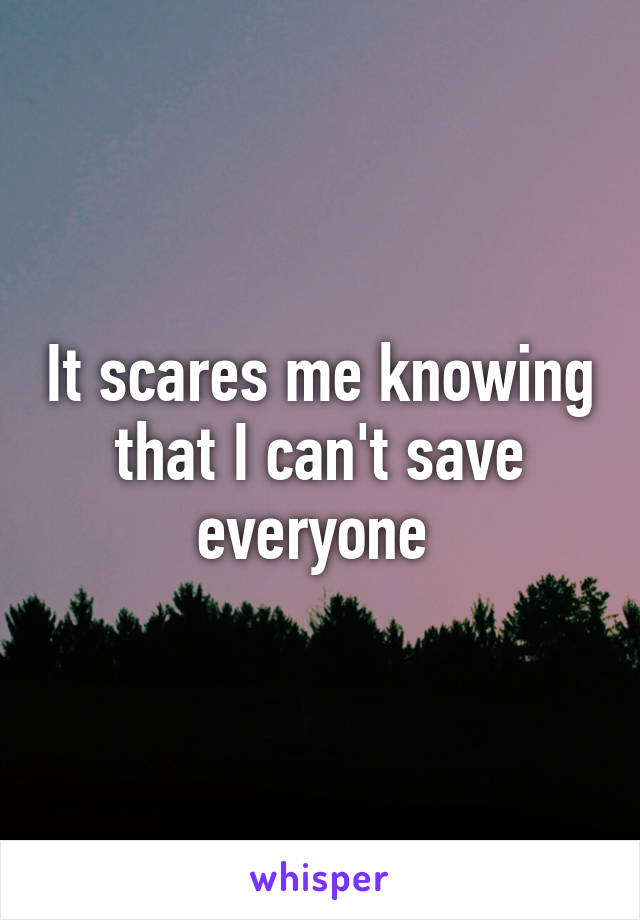 It scares me knowing that I can't save everyone 