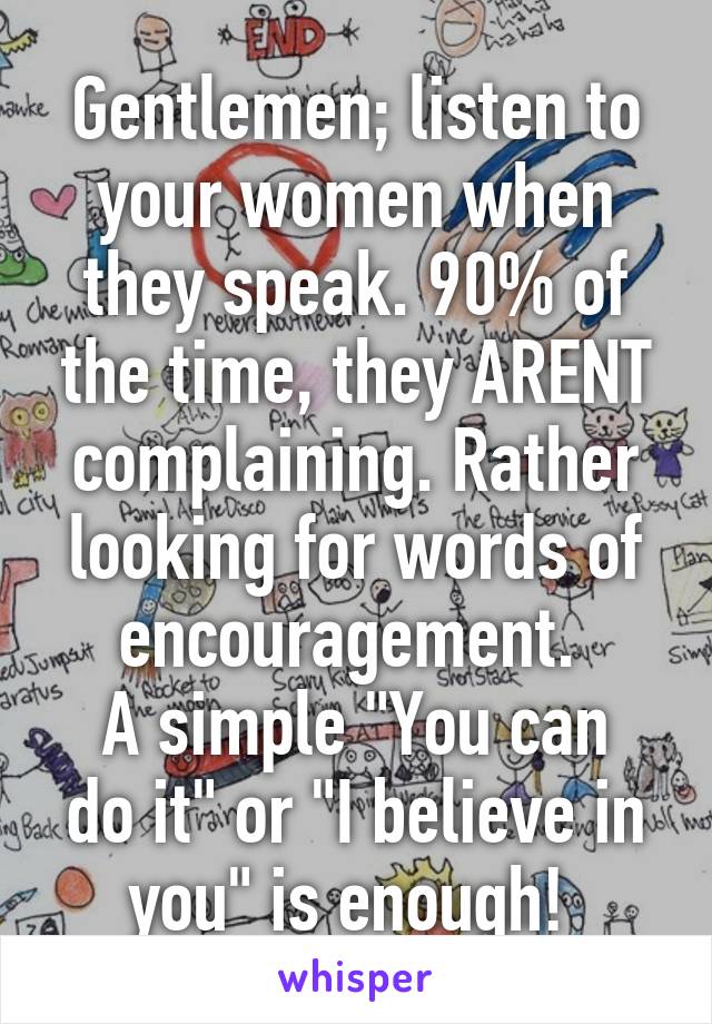 Gentlemen; listen to your women when they speak. 90% of the time, they ARENT complaining. Rather looking for words of encouragement. 
A simple "You can do it" or "I believe in you" is enough! 