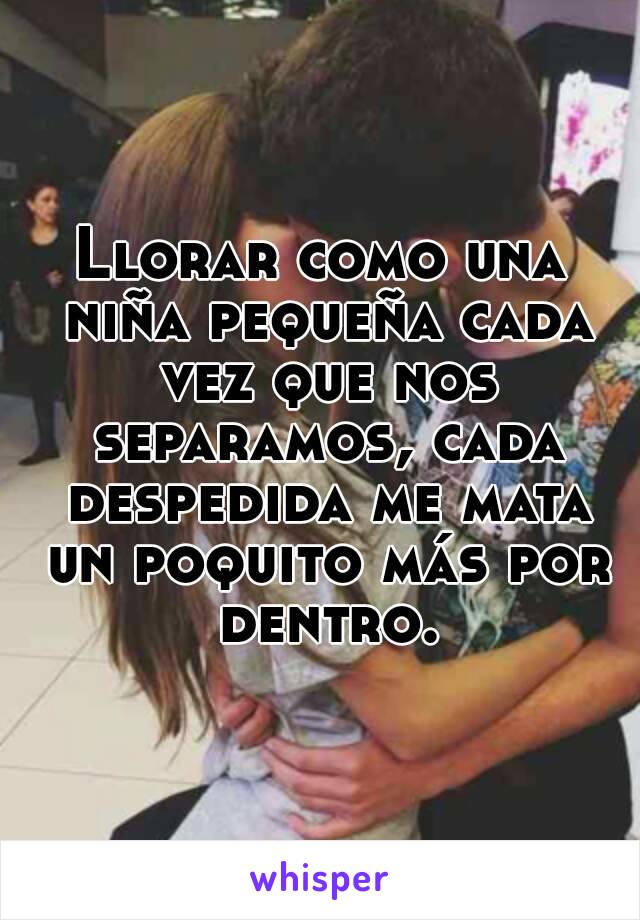 Llorar como una niña pequeña cada vez que nos separamos, cada despedida me mata un poquito más por dentro.