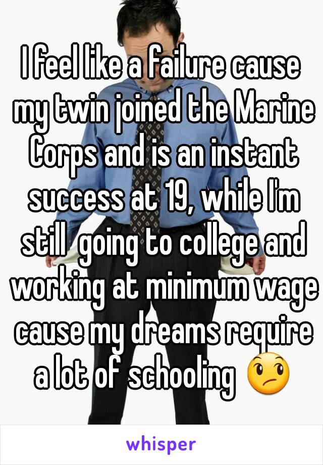 I feel like a failure cause my twin joined the Marine Corps and is an instant success at 19, while I'm still  going to college and working at minimum wage cause my dreams require a lot of schooling 😞