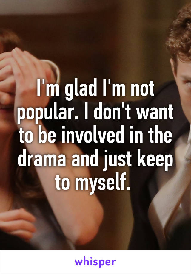 I'm glad I'm not popular. I don't want to be involved in the drama and just keep to myself. 