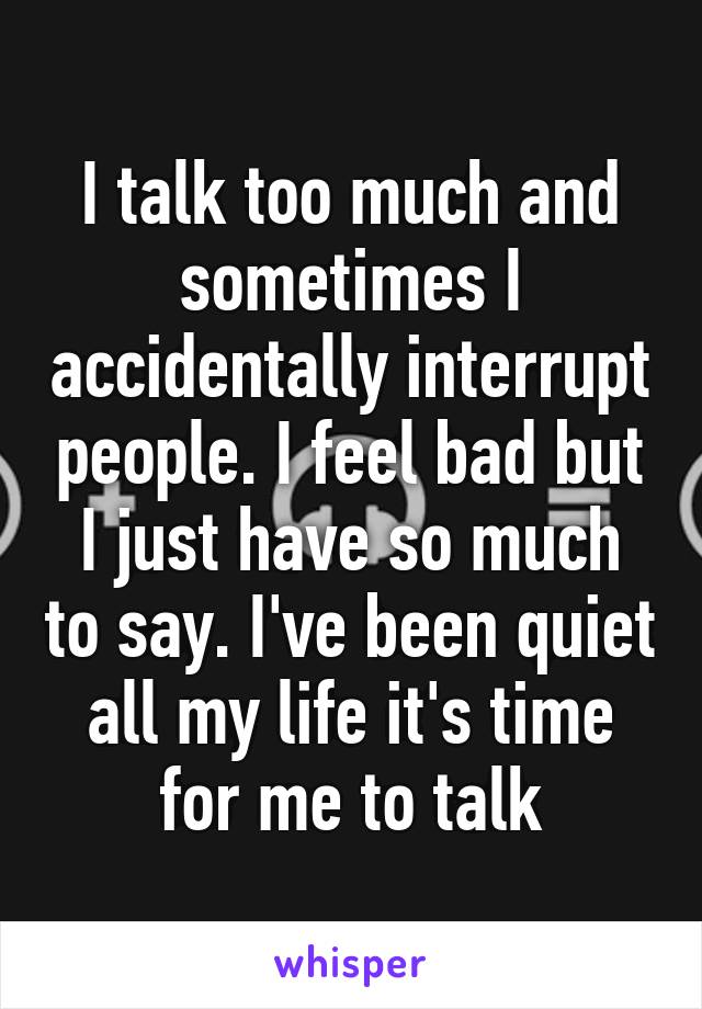 I talk too much and sometimes I accidentally interrupt people. I feel bad but I just have so much to say. I've been quiet all my life it's time for me to talk