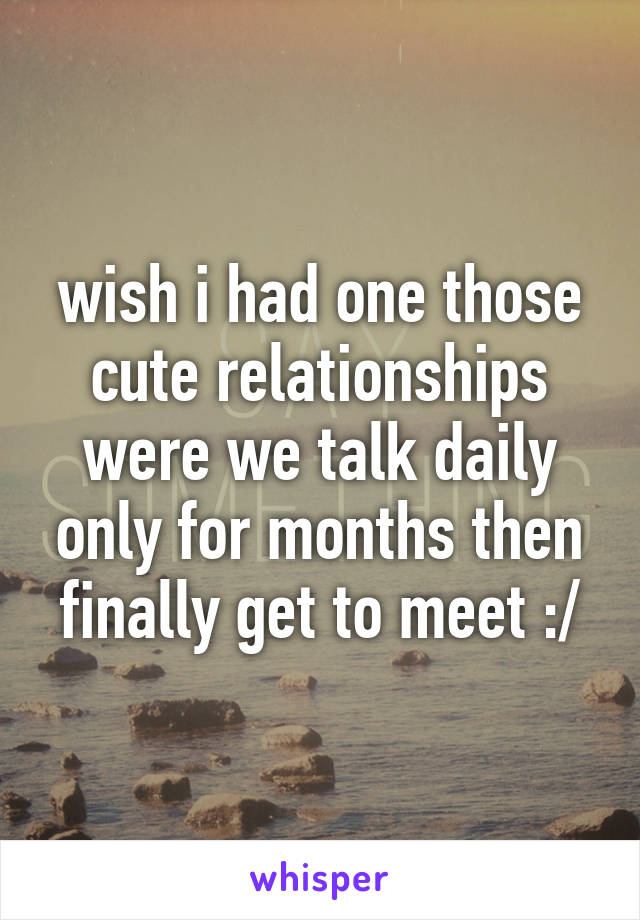 wish i had one those cute relationships were we talk daily only for months then finally get to meet :/