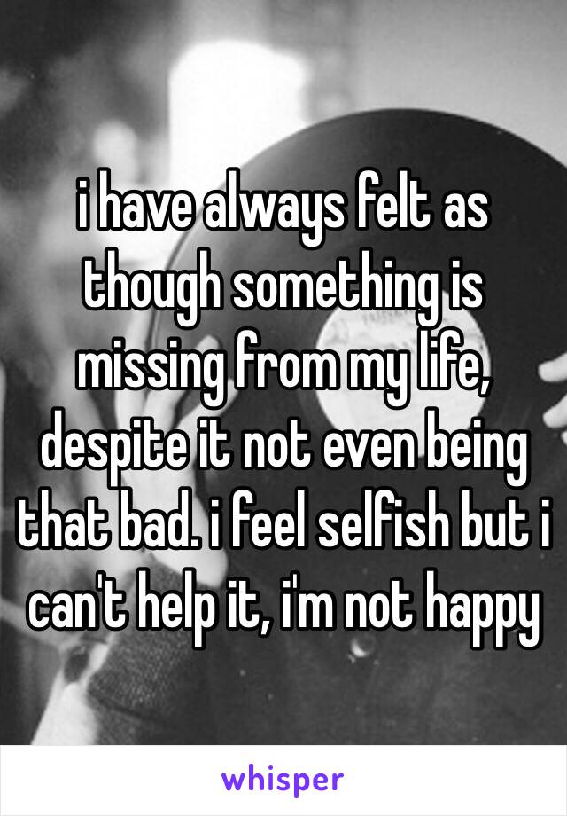 i have always felt as though something is missing from my life, despite it not even being that bad. i feel selfish but i can't help it, i'm not happy