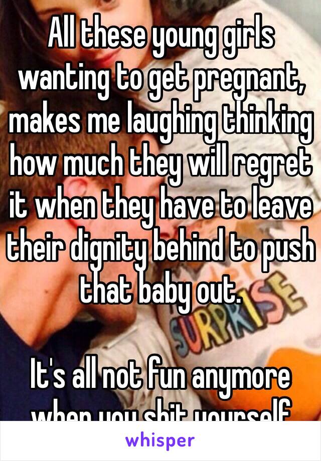 All these young girls wanting to get pregnant, makes me laughing thinking how much they will regret it when they have to leave their dignity behind to push that baby out. 

It's all not fun anymore when you shit yourself 