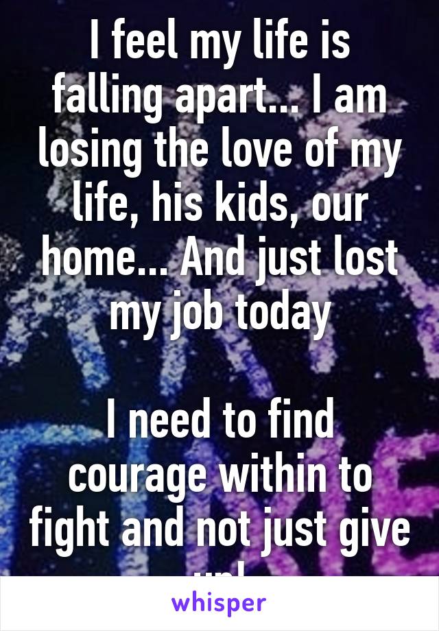 I feel my life is falling apart... I am losing the love of my life, his kids, our home... And just lost my job today

I need to find courage within to fight and not just give up!