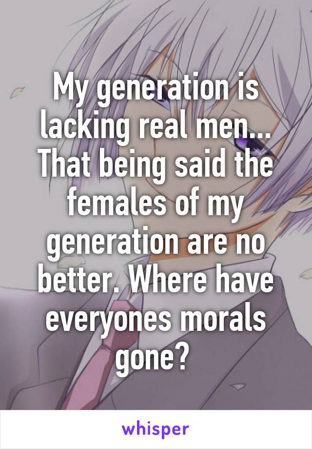 My generation is lacking real men... That being said the females of my generation are no better. Where have everyones morals gone? 