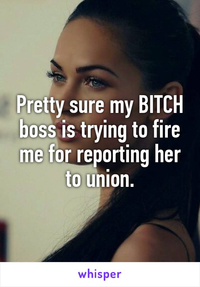 Pretty sure my BITCH boss is trying to fire me for reporting her to union.