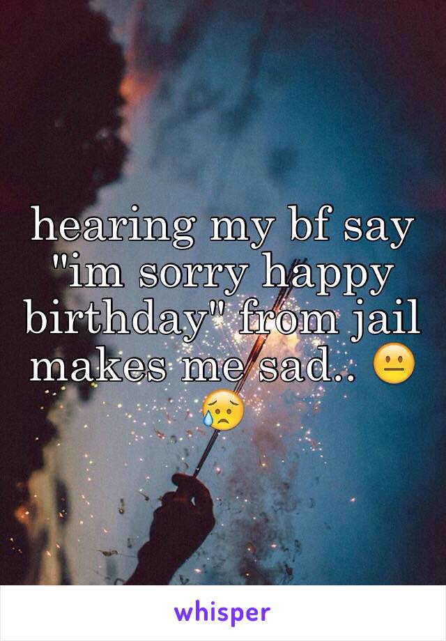 hearing my bf say "im sorry happy birthday" from jail makes me sad.. 😐😥