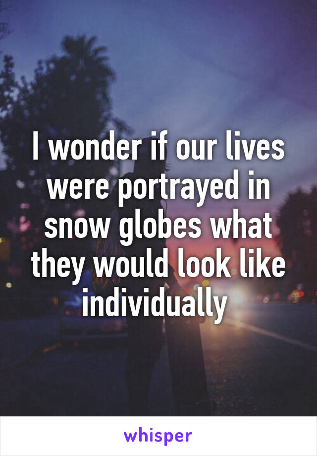 I wonder if our lives were portrayed in snow globes what they would look like individually 