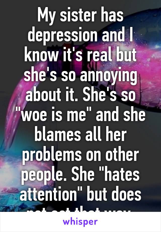 My sister has depression and I know it's real but she's so annoying about it. She's so "woe is me" and she blames all her problems on other people. She "hates attention" but does not act that way.