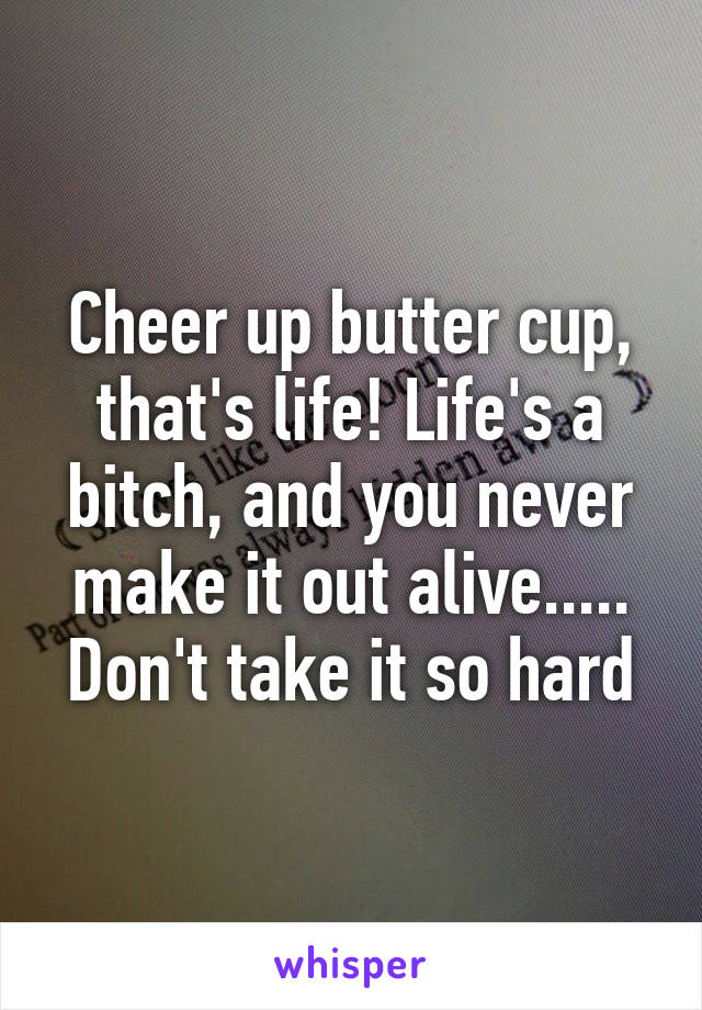 Cheer up butter cup, that's life! Life's a bitch, and you never make it out alive..... Don't take it so hard