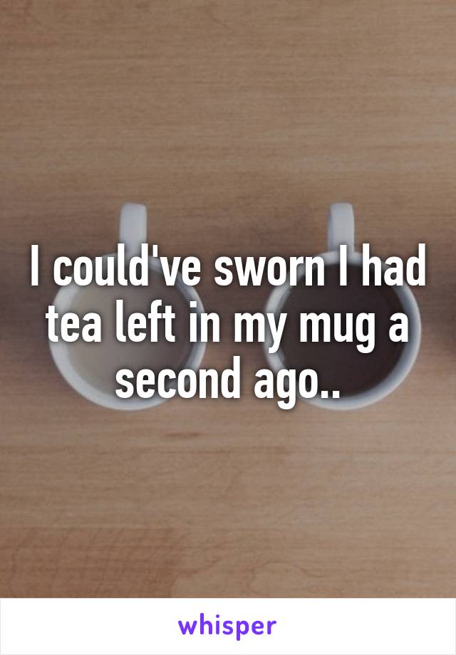 I could've sworn I had tea left in my mug a second ago..