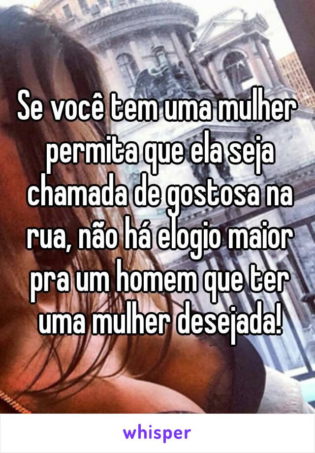 Se você tem uma mulher permita que ela seja chamada de gostosa na rua, não há elogio maior pra um homem que ter uma mulher desejada!