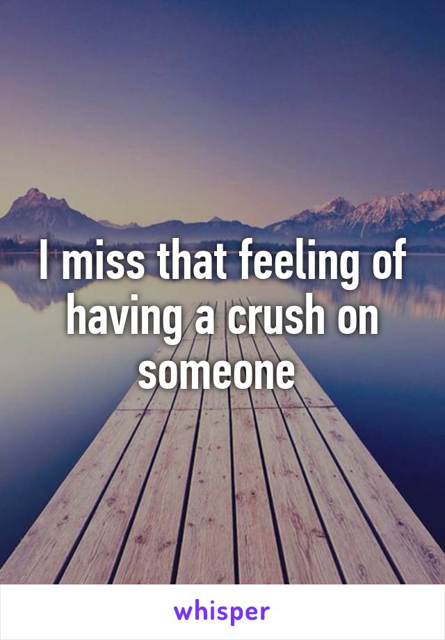 I miss that feeling of having a crush on someone 