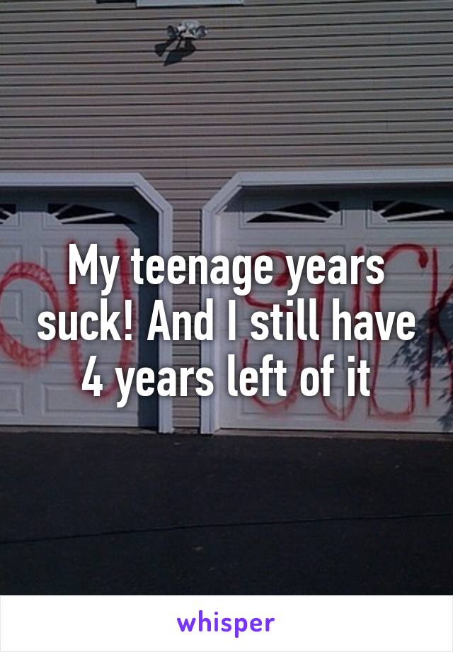 My teenage years suck! And I still have 4 years left of it