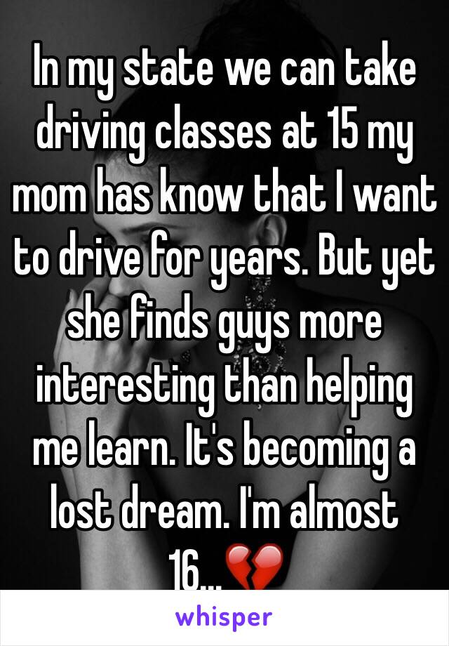 In my state we can take driving classes at 15 my mom has know that I want to drive for years. But yet she finds guys more interesting than helping me learn. It's becoming a lost dream. I'm almost 16...💔