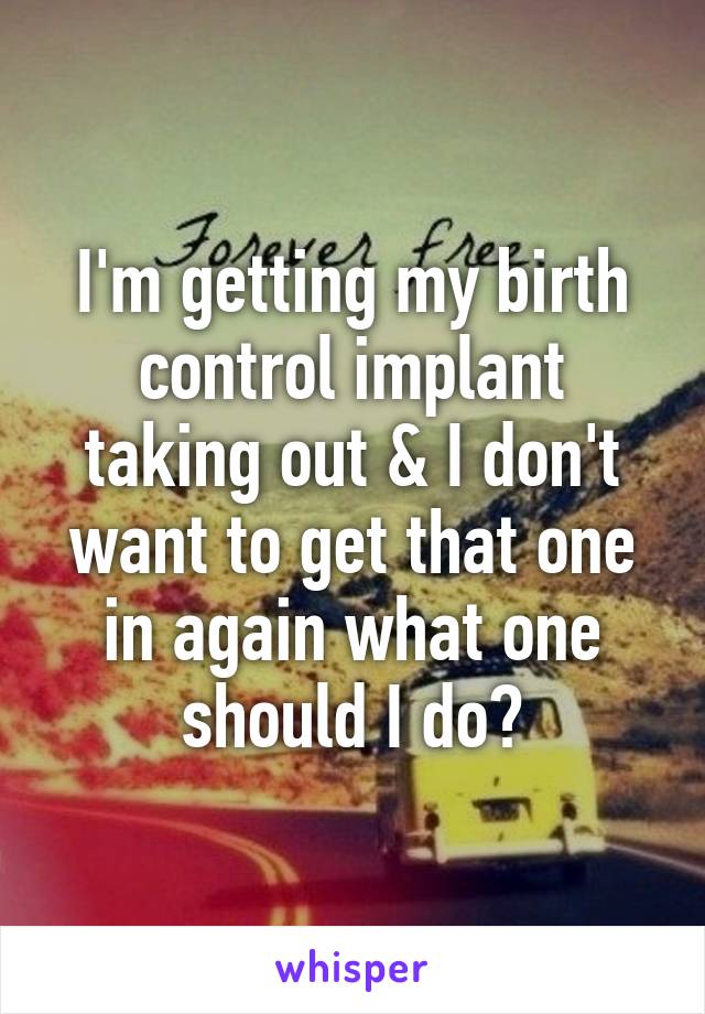 I'm getting my birth control implant taking out & I don't want to get that one in again what one should I do?