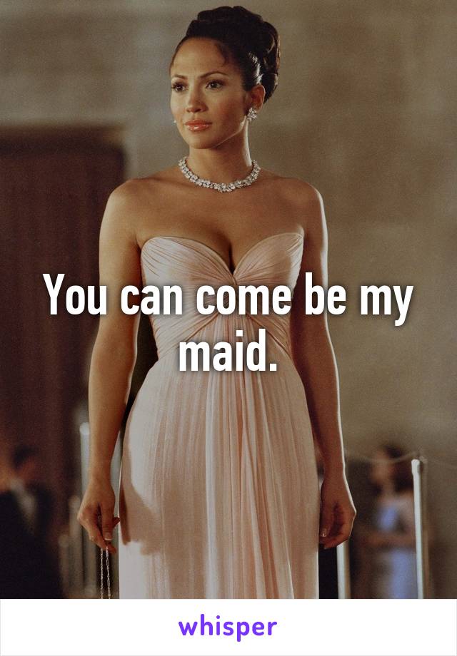 You can come be my maid.