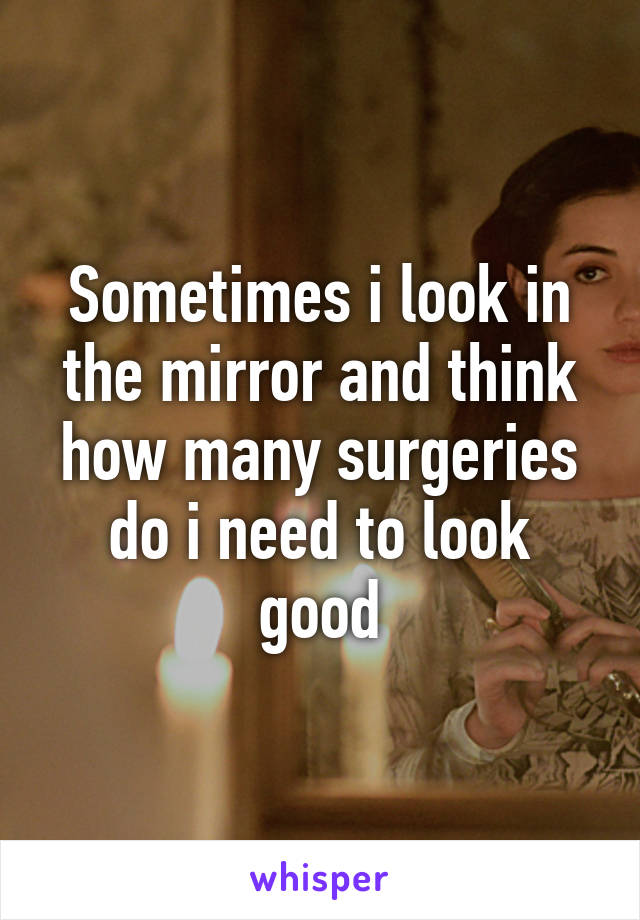 Sometimes i look in the mirror and think how many surgeries do i need to look good