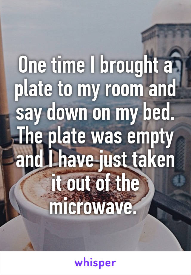 One time I brought a plate to my room and say down on my bed.
The plate was empty and I have just taken it out of the microwave. 