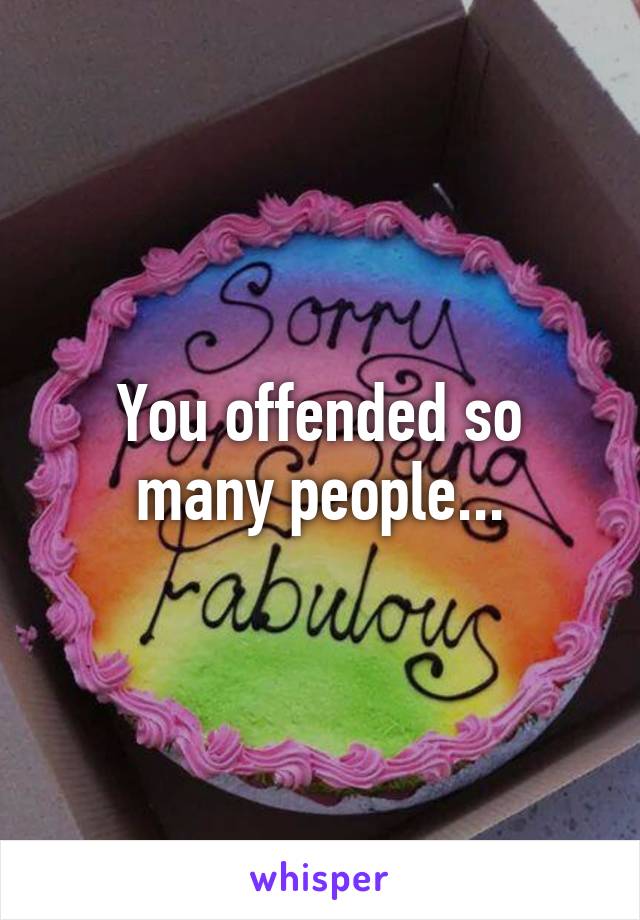 You offended so many people...