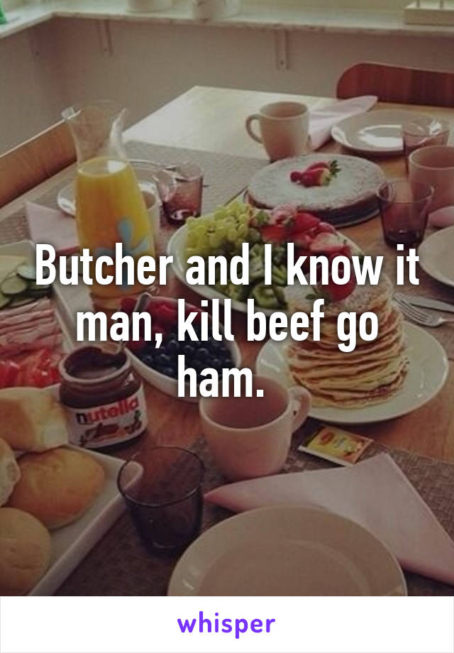 Butcher and I know it man, kill beef go ham. 