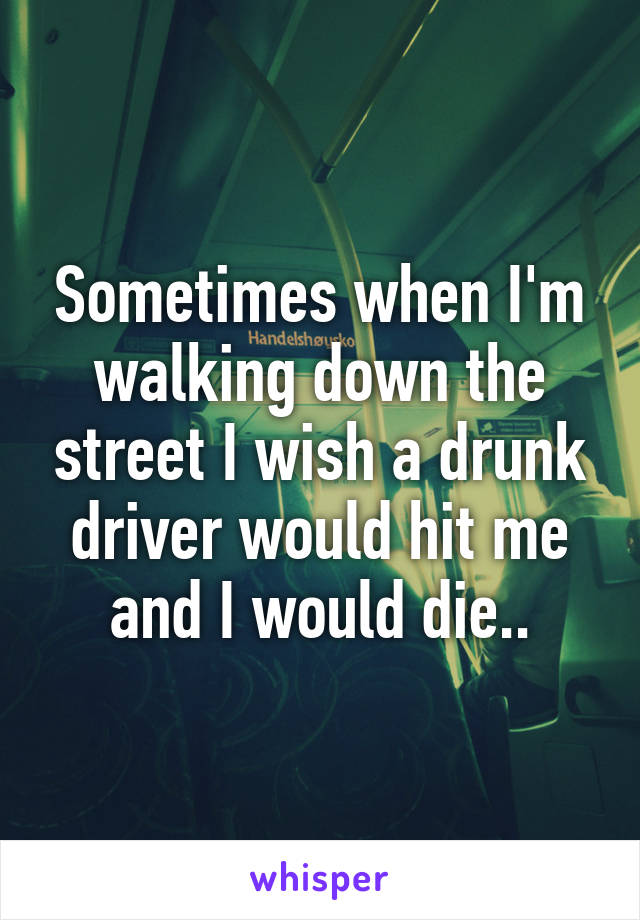 Sometimes when I'm walking down the street I wish a drunk driver would hit me and I would die..