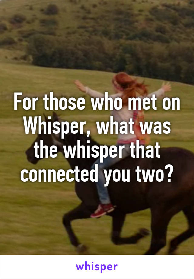 For those who met on Whisper, what was the whisper that connected you two?