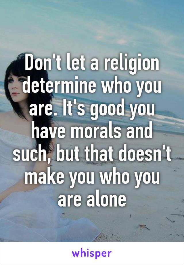 Don't let a religion determine who you are. It's good you have morals and such, but that doesn't make you who you are alone