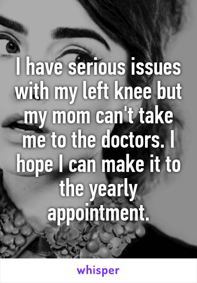 I have serious issues with my left knee but my mom can't take me to the doctors. I hope I can make it to the yearly appointment.